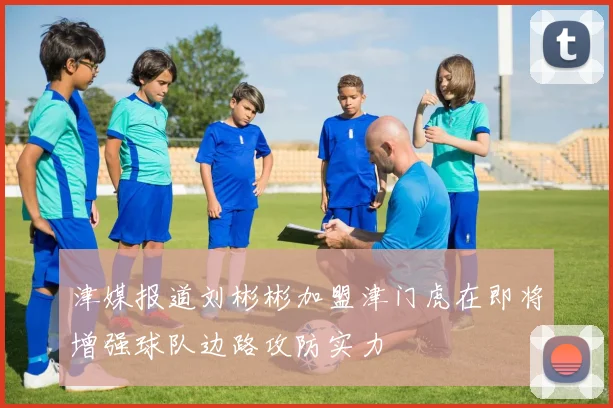 津媒报道刘彬彬加盟津门虎在即将增强球队边路攻防实力