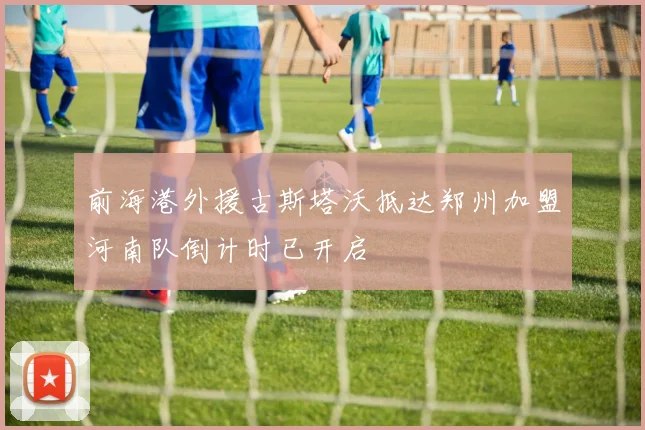 前海港外援古斯塔沃抵达郑州加盟河南队倒计时已开启