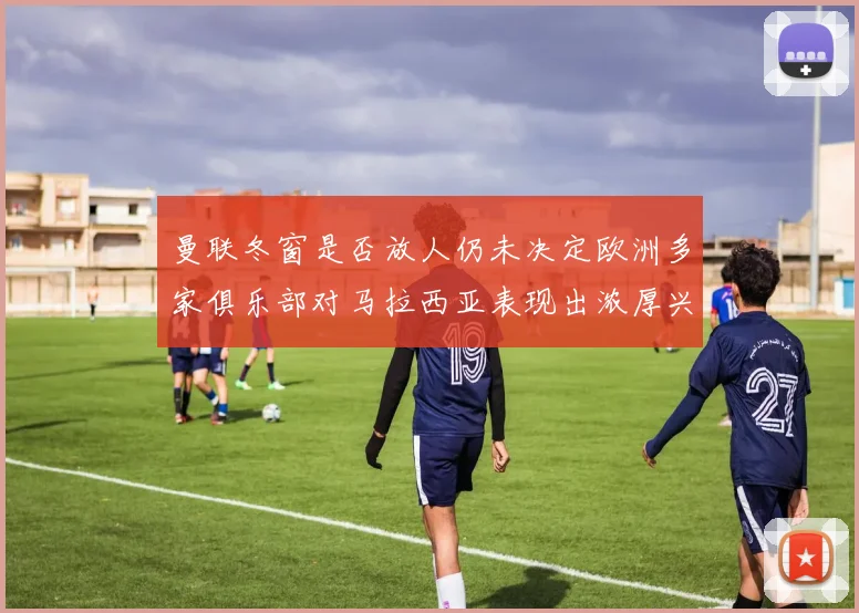 曼联冬窗是否放人仍未决定欧洲多家俱乐部对马拉西亚表现出浓厚兴趣